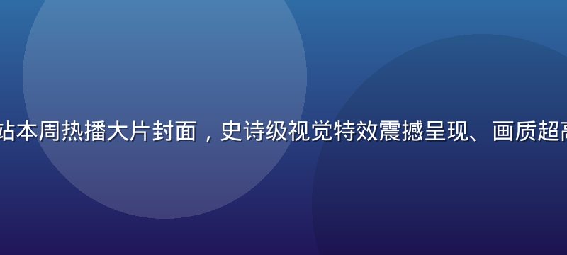 91视频网站本周热播大片封面，史诗级视觉特效震撼呈现、画质超高清4K级别